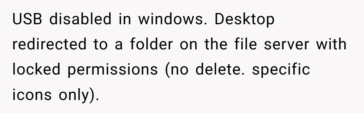 Car Salesman Hijacks Dealership Computers Until IT Admin Delivers Company-Wide Lockdown Revenge USB disabled in windows. Desktop redirected to a folder on the file server with locked permissions (no delete. specific icons only).