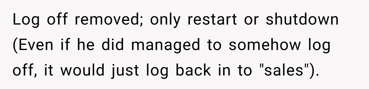 Car Salesman Hijacks Dealership Computers Until IT Admin Delivers Company-Wide Lockdown Revenge Log off removed; only restart or shutdown (Even if he did managed to somehow log off, it would just log back in to "sales").
