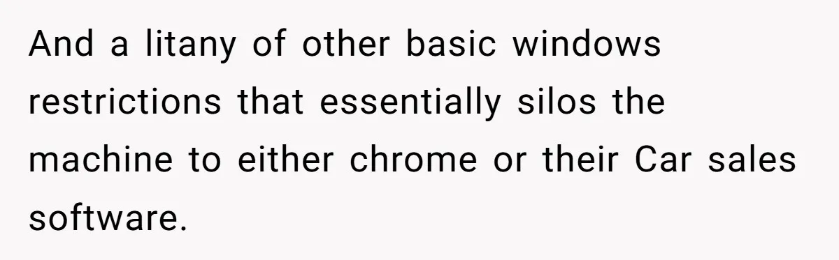 Car Salesman Hijacks Dealership Computers Until IT Admin Delivers Company-Wide Lockdown Revenge And a litany of other basic windows restrictions that essentially silos the machine to either chrome or their Car sales software.