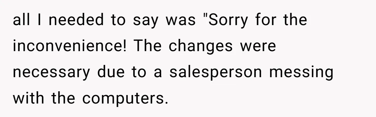 Car Salesman Hijacks Dealership Computers Until IT Admin Delivers Company-Wide Lockdown Revenge all I needed to say was "Sorry for the inconvenience! The changes were necessary due to a salesperson messing with the computers.
