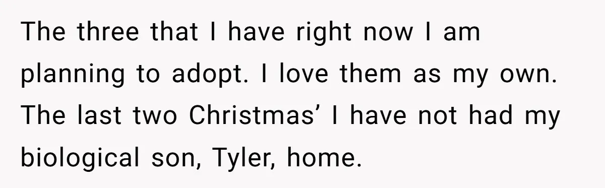 She Called Her Foster Kids ‘Not Real Family’ - So the MIL Banned Her From the House Forever The three that I have right now I am planning to adopt. I love them as my own. The last two Christmas’ I have not had my biological son, Tyler,...