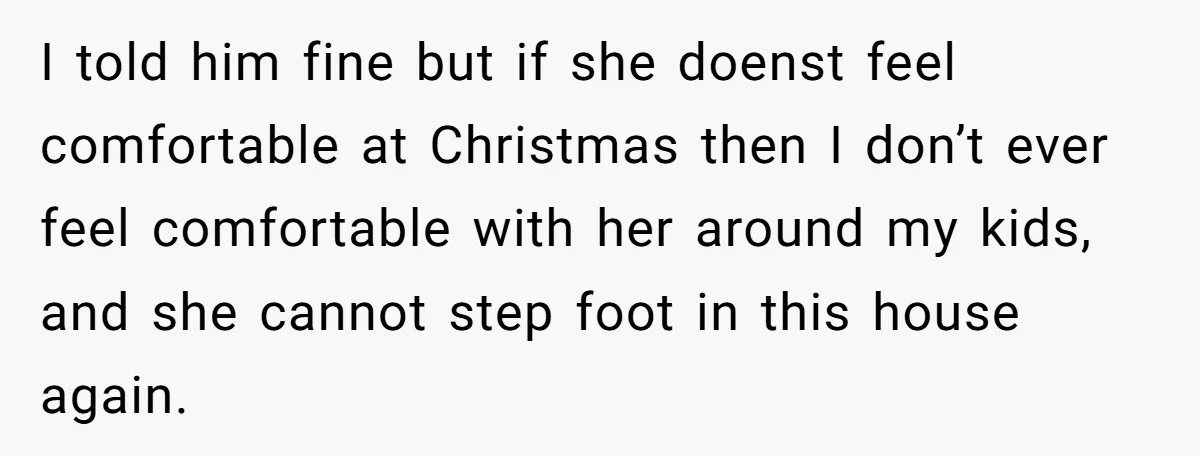 She Called Her Foster Kids ‘Not Real Family’ - So the MIL Banned Her From the House Forever I told him fine but if she doenst feel comfortable at Christmas then I don’t ever feel comfortable with her around my kids, and she cannot step foot in this...
