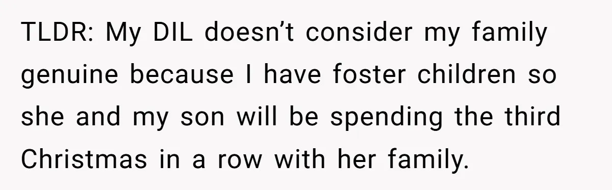 She Called Her Foster Kids ‘Not Real Family’ - So the MIL Banned Her From the House Forever TLDR: My DIL doesn’t consider my family genuine because I have foster children so she and my son will be spending the third Christmas in a row with her family.