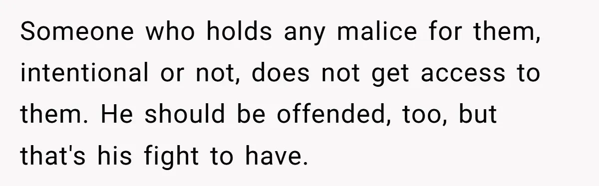 She Called Her Foster Kids ‘Not Real Family’ - So the MIL Banned Her From the House Forever Someone who holds any malice for them, intentional or not, does not get access to them. He should be offended, too, but that's his fight to have.