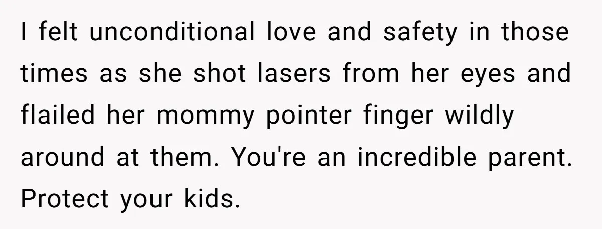 She Called Her Foster Kids ‘Not Real Family’ - So the MIL Banned Her From the House Forever I felt unconditional love and safety in those times as she shot lasers from her eyes and flailed her mommy pointer finger wildly around at them. You're an incredible parent....