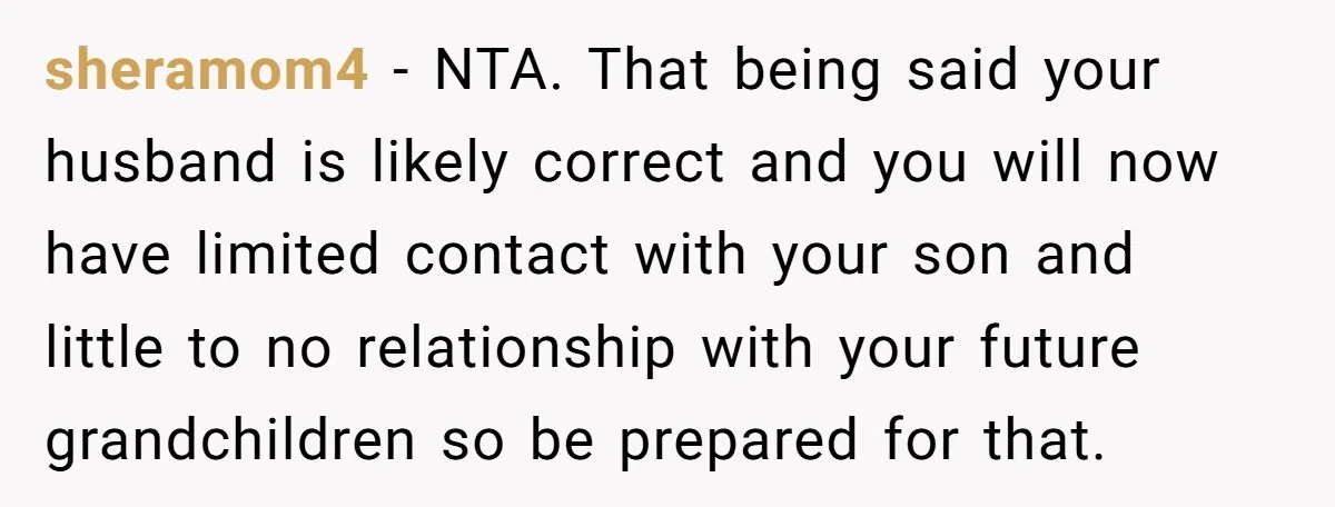 She Called Her Foster Kids ‘Not Real Family’ - So the MIL Banned Her From the House Forever sheramom4 − NTA. That being said your husband is likely correct and you will now have limited contact with your son and little to no relationship with your future grandchildren...