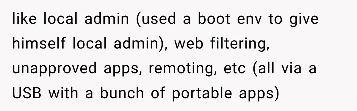 Car Salesman Hijacks Dealership Computers Until IT Admin Delivers Company-Wide Lockdown Revenge like local admin (used a boot env to give himself local admin), web filtering, unapproved apps, remoting, etc (all via a USB with a bunch of portable apps)