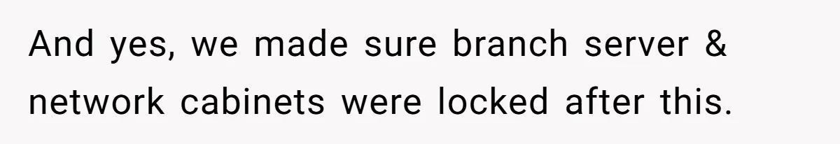 Car Salesman Hijacks Dealership Computers Until IT Admin Delivers Company-Wide Lockdown Revenge And yes, we made sure branch server & network cabinets were locked after this.