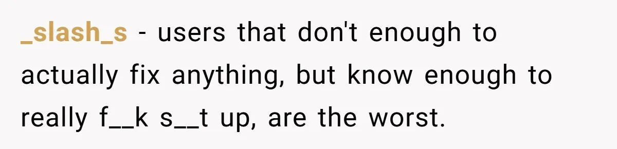 Car Salesman Hijacks Dealership Computers Until IT Admin Delivers Company-Wide Lockdown Revenge _slash_s − users that don't enough to actually fix anything, but know enough to really f__k s__t up, are the worst.