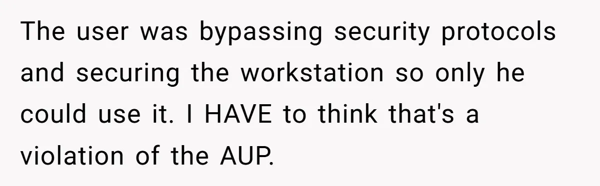 Car Salesman Hijacks Dealership Computers Until IT Admin Delivers Company-Wide Lockdown Revenge The user was bypassing security protocols and securing the workstation so only he could use it. I HAVE to think that's a violation of the AUP.