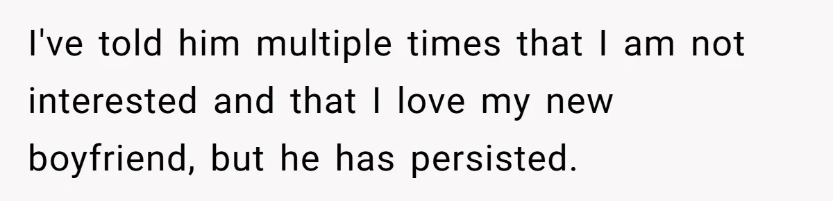 I've told him multiple times that I am not interested and that I love my new boyfriend, but he has persisted.