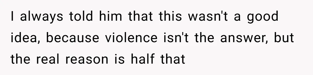 I always told him that this wasn't a good idea, because violence isn't the answer, but the real reason is half that