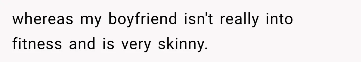 whereas my boyfriend isn't really into fitness and is very skinny.