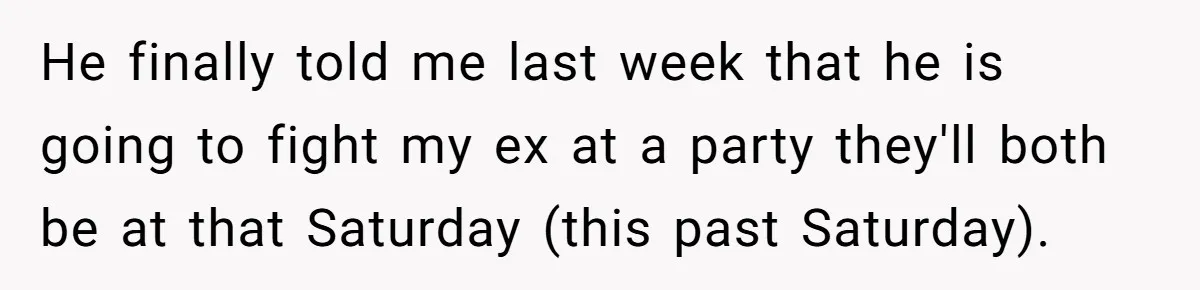 He finally told me last week that he is going to fight my ex at a party they'll both be at that Saturday (this past Saturday).