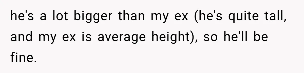 he's a lot bigger than my ex (he's quite tall, and my ex is average height), so he'll be fine.