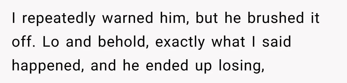I repeatedly warned him, but he brushed it off. Lo and behold, exactly what I said happened, and he ended up losing,