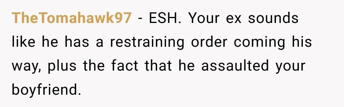 TheTomahawk97 − ESH. Your ex sounds like he has a restraining order coming his way, plus the fact that he assaulted your boyfriend.