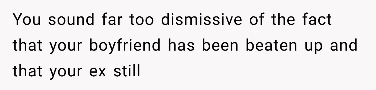 You sound far too dismissive of the fact that your boyfriend has been beaten up and that your ex still