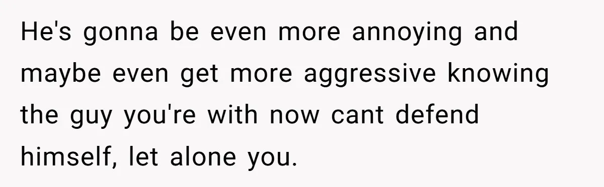 He's gonna be even more annoying and maybe even get more aggressive knowing the guy you're with now cant defend himself, let alone you.