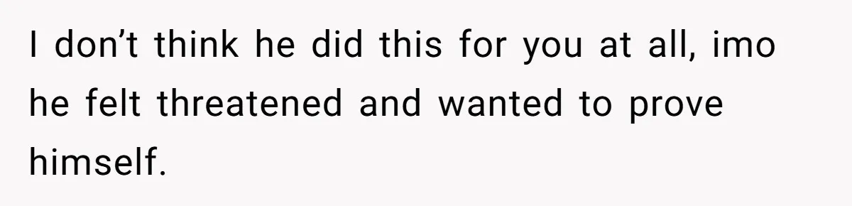 I don’t think he did this for you at all, imo he felt threatened and wanted to prove himself.