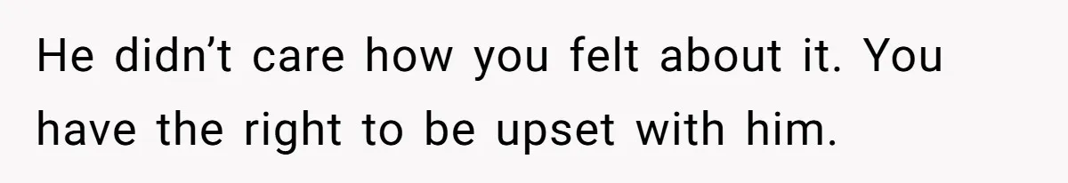 He didn’t care how you felt about it. You have the right to be upset with him.