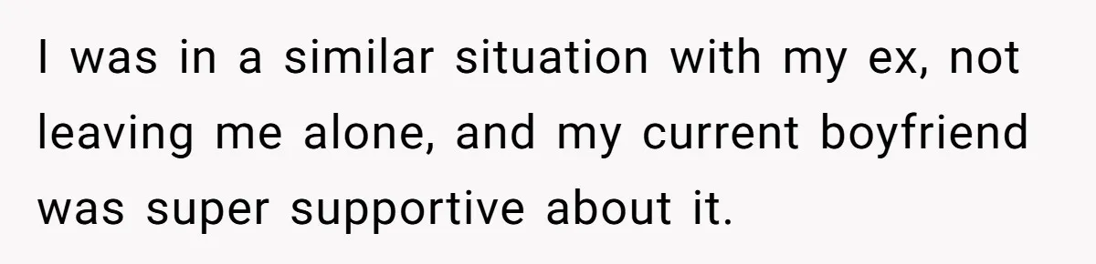 I was in a similar situation with my ex, not leaving me alone, and my current boyfriend was super supportive about it.