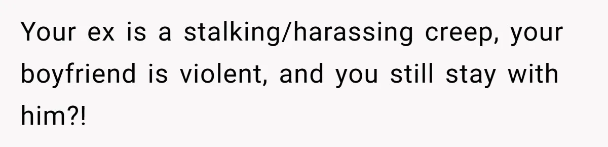 Your ex is a stalking/harassing creep, your boyfriend is violent, and you still stay with him?!