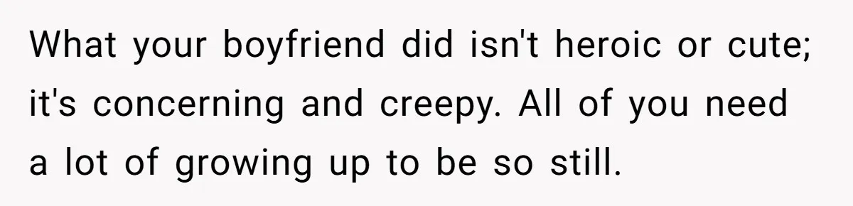 What your boyfriend did isn't heroic or cute; it's concerning and creepy. All of you need a lot of growing up to be so still.