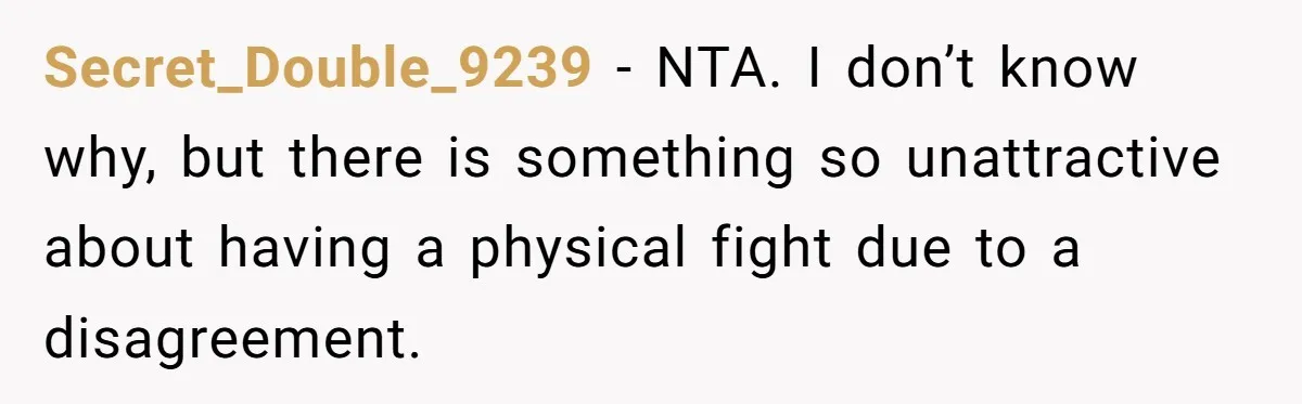 Secret_Double_9239 − NTA. I don’t know why, but there is something so unattractive about having a physical fight due to a disagreement.