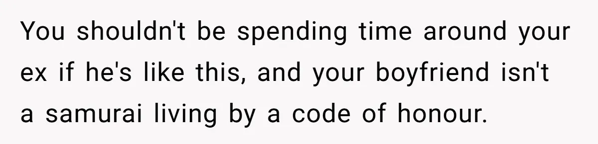 You shouldn't be spending time around your ex if he's like this, and your boyfriend isn't a samurai living by a code of honour.