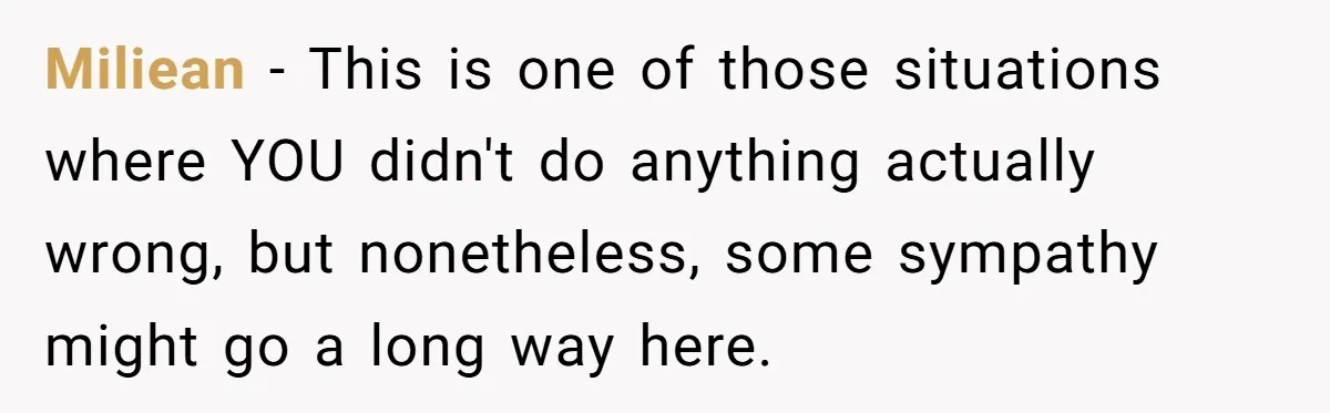 Miliean − This is one of those situations where YOU didn't do anything actually wrong, but nonetheless, some sympathy might go a long way here.