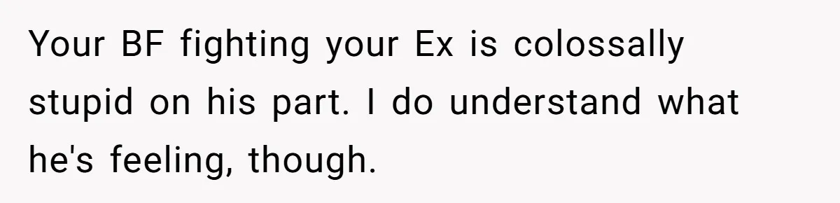 Your BF fighting your Ex is colossally stupid on his part. I do understand what he's feeling, though.