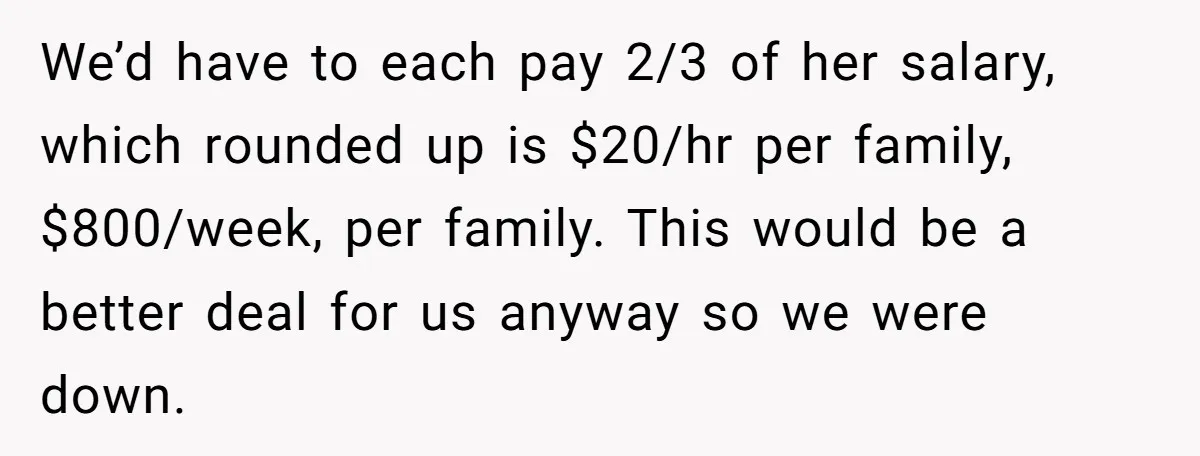 A Single Mom Demanded They Pay Her Child’s Full-Time Childcare - And Lost It When They Said No We’d have to each pay 2/3 of her salary, which rounded up is $20/hr per family, $800/week, per family. This would be a better deal for us anyway so we...
