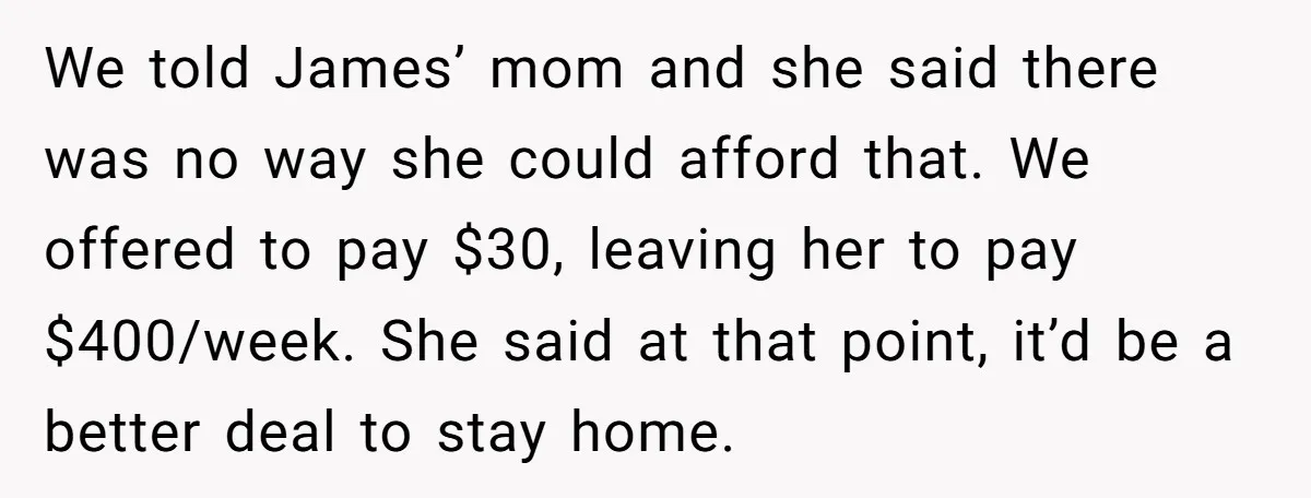 A Single Mom Demanded They Pay Her Child’s Full-Time Childcare - And Lost It When They Said No We told James’ mom and she said there was no way she could afford that. We offered to pay $30, leaving her to pay $400/week. She said at that point,...