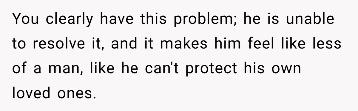You clearly have this problem; he is unable to resolve it, and it makes him feel like less of a man, like he can't protect his own loved ones.