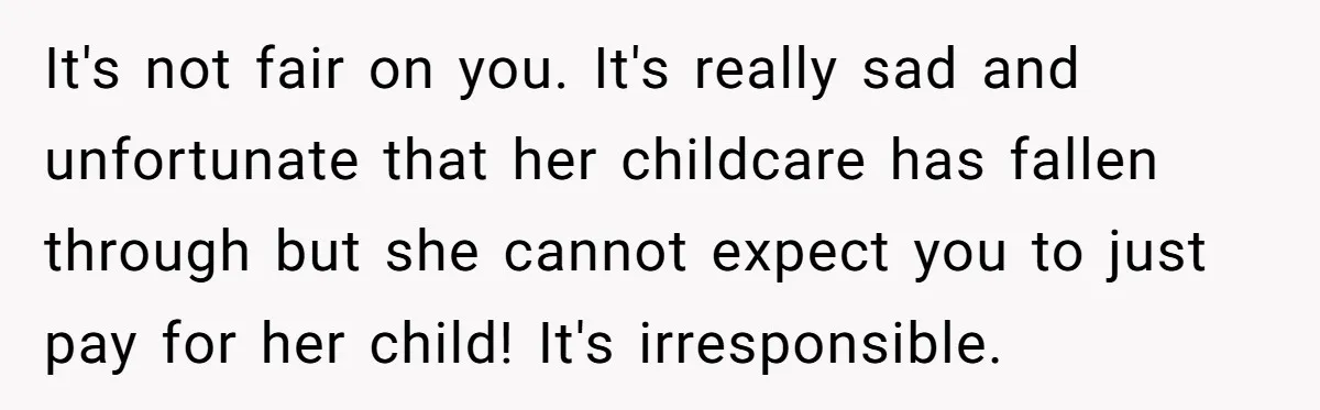 A Single Mom Demanded They Pay Her Child’s Full-Time Childcare - And Lost It When They Said No It's not fair on you. It's really sad and unfortunate that her childcare has fallen through but she cannot expect you to just pay for her child! It's irresponsible.
