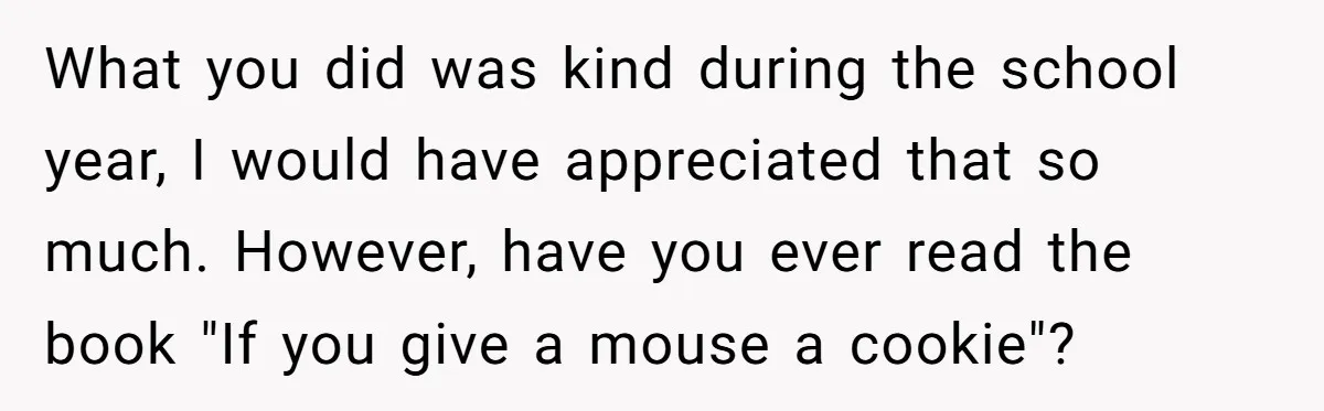 A Single Mom Demanded They Pay Her Child’s Full-Time Childcare - And Lost It When They Said No What you did was kind during the school year, I would have appreciated that so much. However, have you ever read the book "If you give a mouse a cookie"?