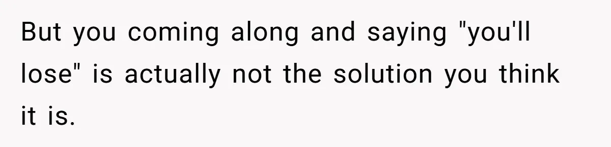 But you coming along and saying "you'll lose" is actually not the solution you think it is.
