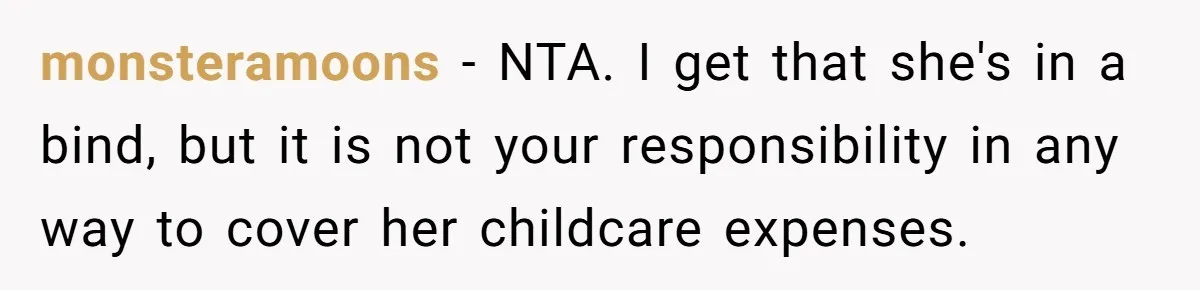 A Single Mom Demanded They Pay Her Child’s Full-Time Childcare - And Lost It When They Said No monsteramoons − NTA. I get that she's in a bind, but it is not your responsibility in any way to cover her childcare expenses.