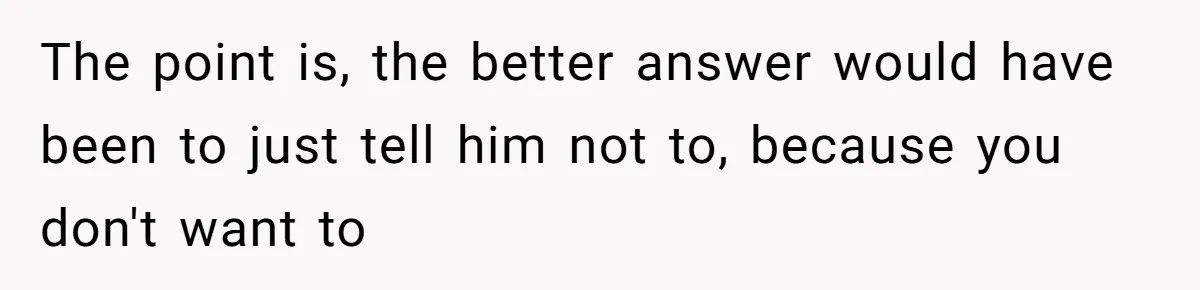 The point is, the better answer would have been to just tell him not to, because you don't want to