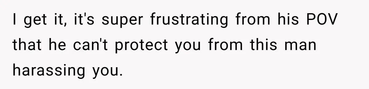 I get it, it's super frustrating from his POV that he can't protect you from this man harassing you.