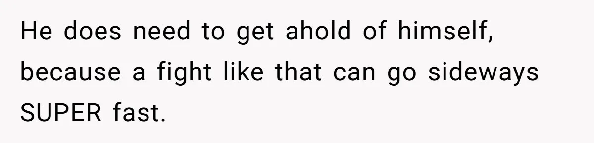 He does need to get ahold of himself, because a fight like that can go sideways SUPER fast.