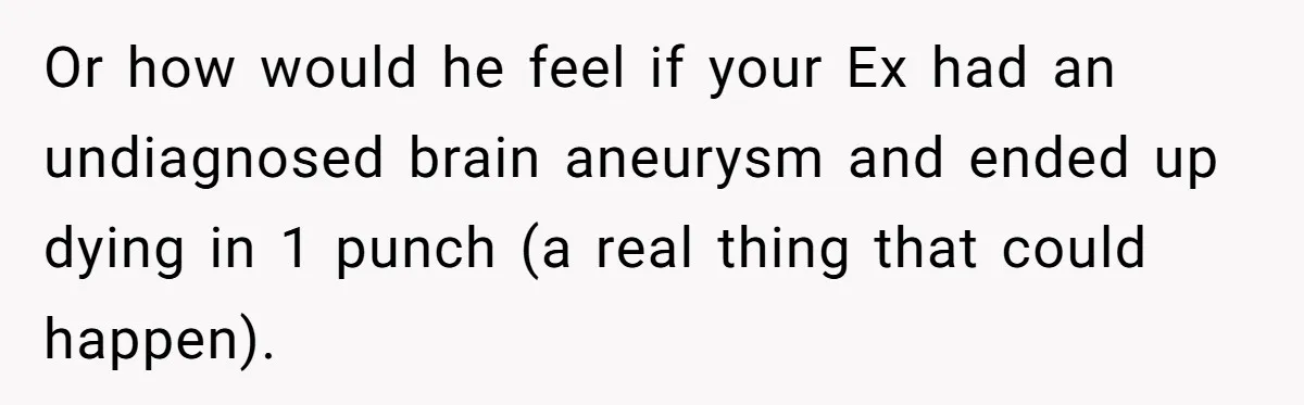 Or how would he feel if your Ex had an undiagnosed brain aneurysm and ended up dying in 1 punch (a real thing that could happen).
