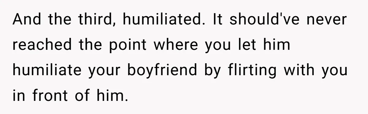 And the third, humiliated. It should've never reached the point where you let him humiliate your boyfriend by flirting with you in front of him.