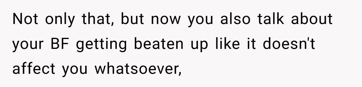 Not only that, but now you also talk about your BF getting beaten up like it doesn't affect you whatsoever,