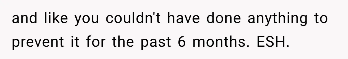 and like you couldn't have done anything to prevent it for the past 6 months. ESH.