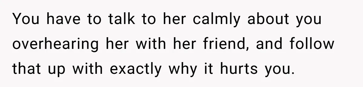 Wife Calls Grieving Husband Crybaby For Crying Only Once Over Late Best Friend, Facing Divorce You have to talk to her calmly about you overhearing her with her friend, and follow that up with exactly why it hurts you.
