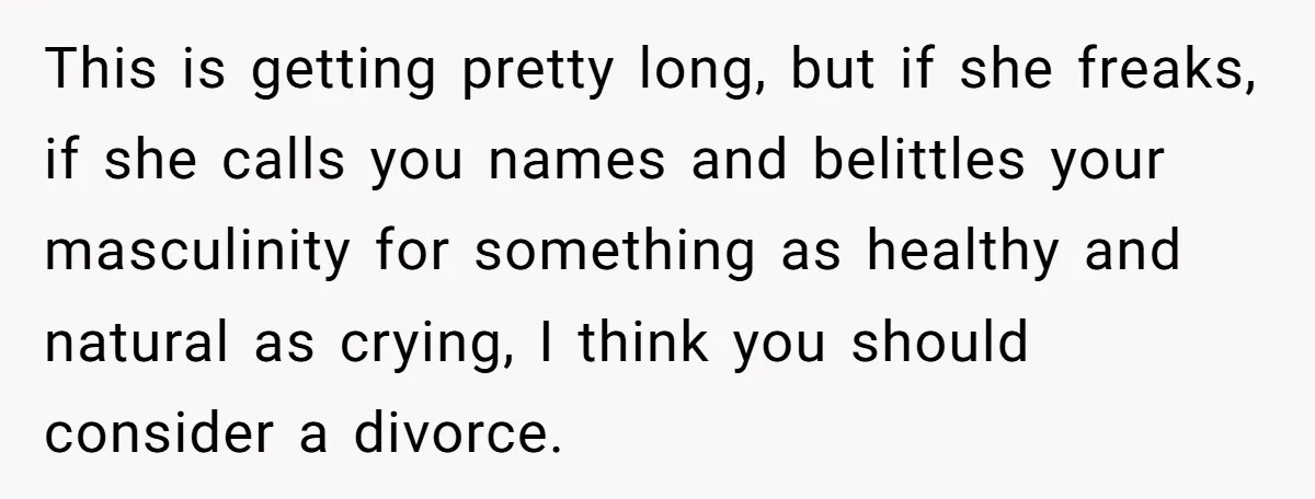 Wife Calls Grieving Husband Crybaby For Crying Only Once Over Late Best Friend, Facing Divorce This is getting pretty long, but if she freaks, if she calls you names and belittles your masculinity for something as healthy and natural as crying, I think you should...
