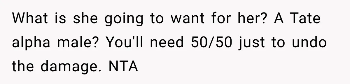 Wife Calls Grieving Husband Crybaby For Crying Only Once Over Late Best Friend, Facing Divorce What is she going to want for her? A Tate alpha male? You'll need 50/50 just to undo the damage. NTA