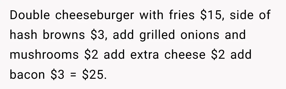 He Got Stuck With a $171 Breakfast Bill After His SIL ‘Forgot’ to Pay - So He Made Her Venmo Him on the Spot Double cheeseburger with fries $15, side of hash browns $3, add grilled onions and mushrooms $2 add extra cheese $2 add bacon $3 = $25.